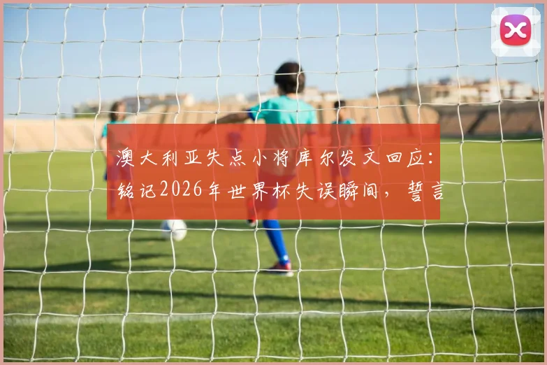 澳大利亚失点小将库尔发文回应：铭记2026年世界杯失误瞬间，誓言下届卷土重来