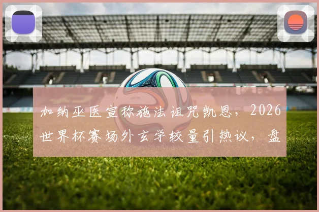 加纳巫医宣称施法诅咒凯恩，2026世界杯赛场外玄学较量引热议，盘点足坛那些著名的“诅咒”事件