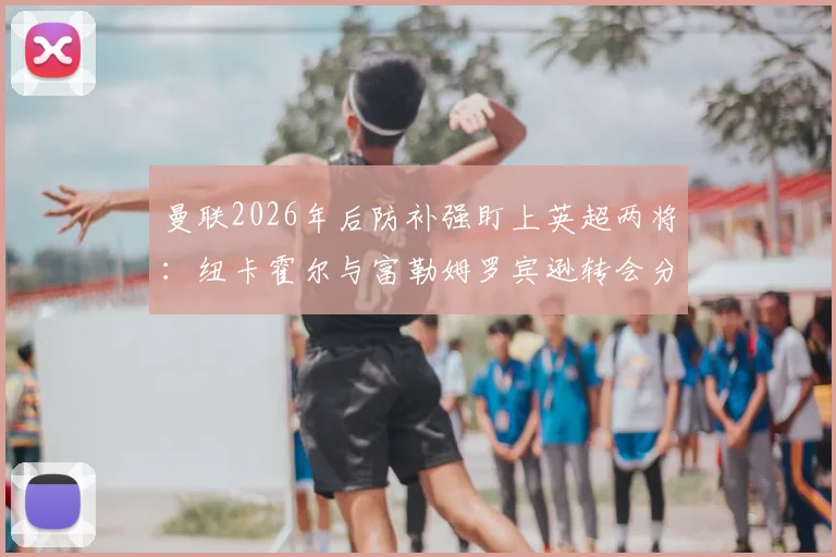 曼联2026年后防补强盯上英超两将：纽卡霍尔与富勒姆罗宾逊转会分析，谁更适配红魔？