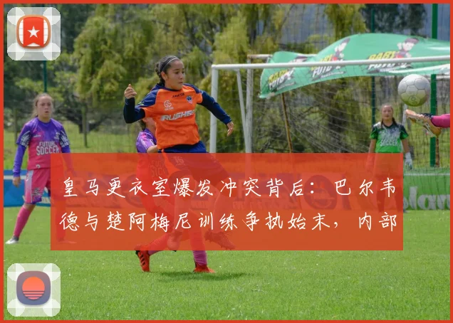 皇马更衣室爆发冲突背后：巴尔韦德与楚阿梅尼训练争执始末，内部矛盾如何影响球队新赛季备战