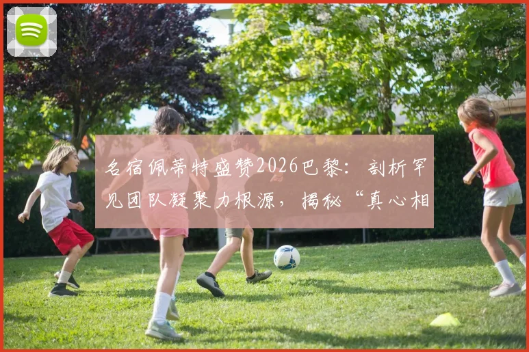 名宿佩蒂特盛赞2026巴黎：剖析罕见团队凝聚力根源，揭秘“真心相爱”的球队如何铸就竞争力