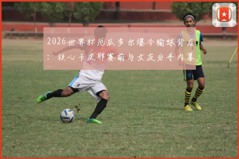 2026世界杯厄瓜多尔爆冷输球背后：核心卡皮耶赛前与女友分手内幕，情场失意如何影响球场表现
