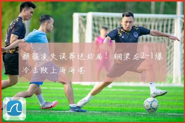颜骏凌失误葬送好局！铜梁龙2-1爆冷击败上海海港