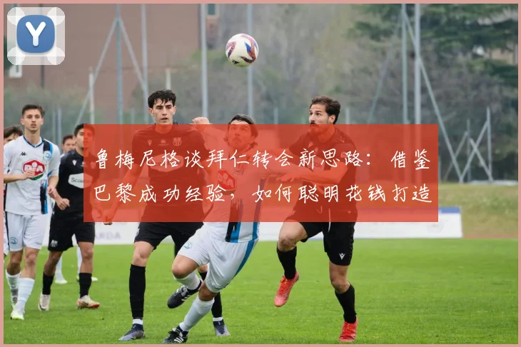 鲁梅尼格谈拜仁转会新思路：借鉴巴黎成功经验，如何聪明花钱打造争冠阵容