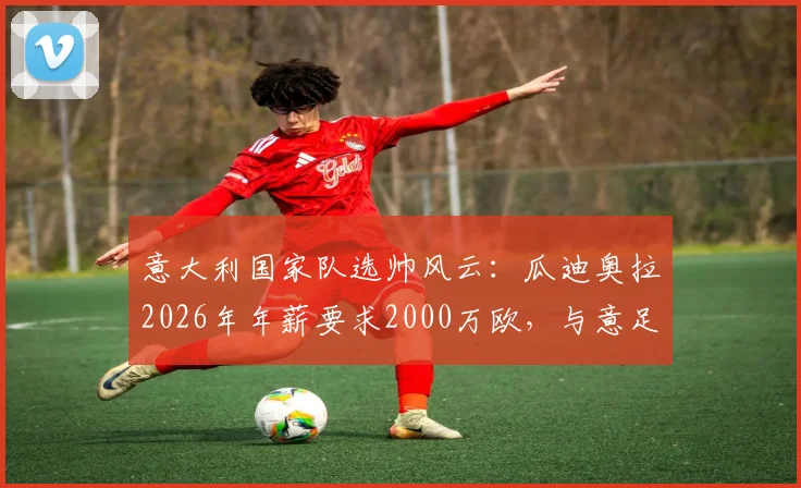 意大利国家队选帅风云：瓜迪奥拉2026年年薪要求2000万欧，与意足协预算差距悬殊，继任者分析
