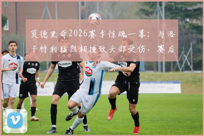 莫德里奇2026赛季惊魂一幕：与洛卡特利猛烈相撞致头部受伤，赛后检查确认无碍