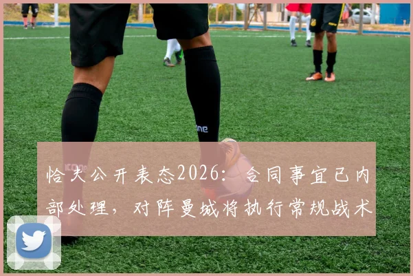 恰夫公开表态2026：合同事宜已内部处理，对阵曼城将执行常规战术而非盯防哈兰德