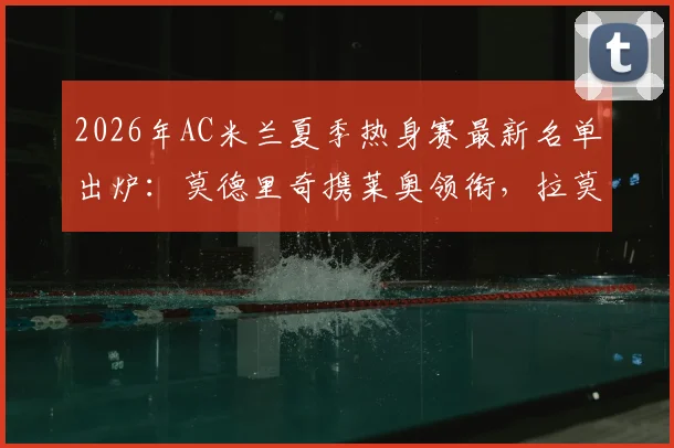2026年AC米兰夏季热身赛最新名单出炉：莫德里奇携莱奥领衔，拉莫斯等新援在列，完整阵容前瞻