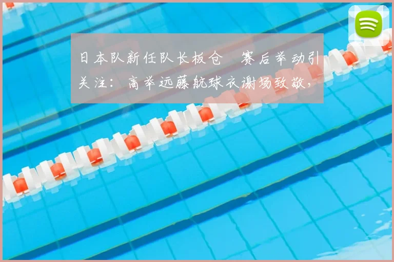 日本队新任队长板仓滉赛后举动引关注：高举远藤航球衣谢场致敬，2026世界杯预选赛赛场温情一幕