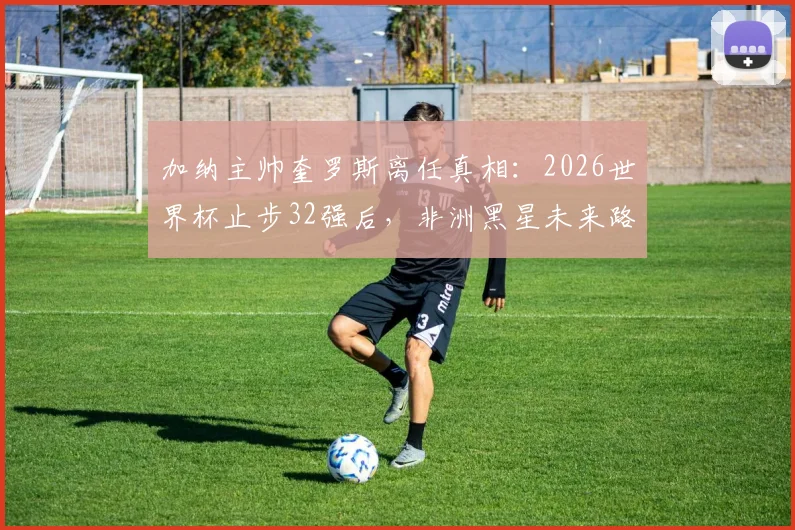 加纳主帅奎罗斯离任真相：2026世界杯止步32强后，非洲黑星未来路在何方？