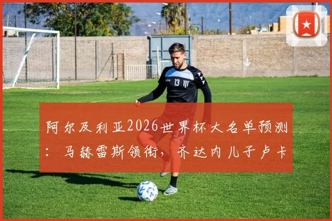 阿尔及利亚2026世界杯大名单预测：马赫雷斯领衔，齐达内儿子卢卡位置解析与全队实力深度评估