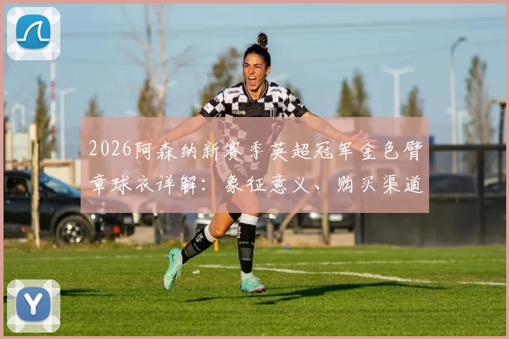 2026阿森纳新赛季英超冠军金色臂章球衣详解:象征意义、购买渠道与球员版球迷版区别全指南