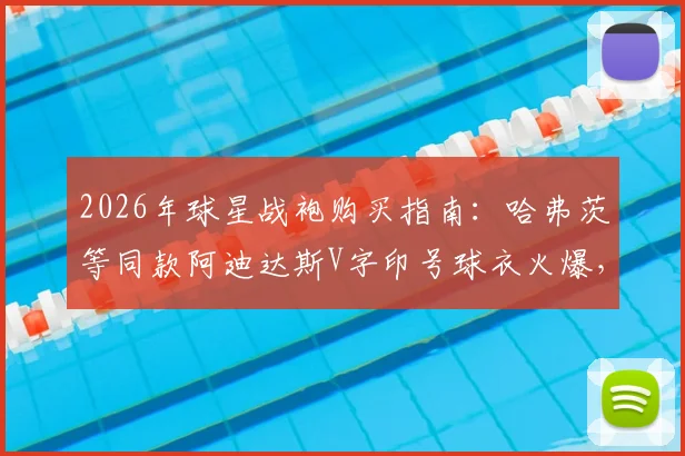 2026年球星战袍购买指南:哈弗茨等同款阿迪达斯V字印号球衣火爆,热门尺码库存紧张