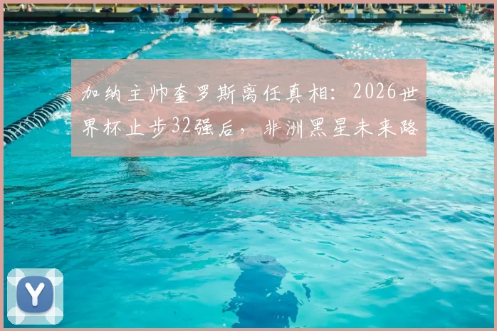 加纳主帅奎罗斯离任真相：2026世界杯止步32强后，非洲黑星未来路在何方？