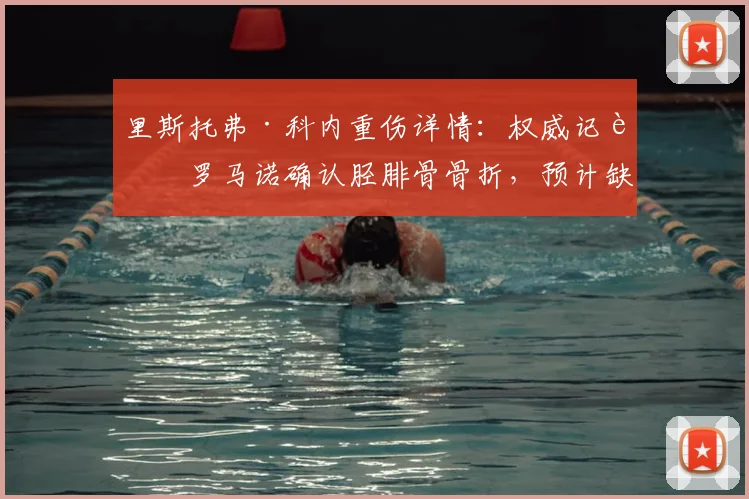 里斯托弗·科内重伤详情：权威记者罗马诺确认胫腓骨骨折，预计缺席2026赛季4-5个月，对切尔西影响分析