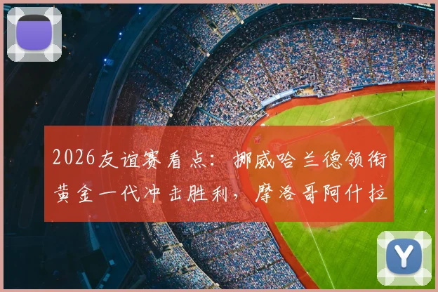 2026友谊赛看点:挪威哈兰德领衔黄金一代冲击胜利,摩洛哥阿什拉夫恐因伤缺席阵容解析