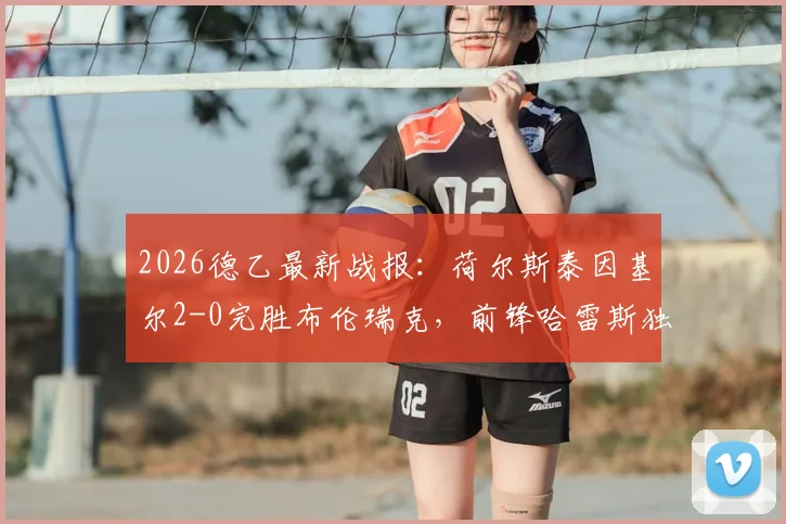 2026德乙最新战报：荷尔斯泰因基尔2-0完胜布伦瑞克，前锋哈雷斯独中两元，附全场战术解析与球员评分