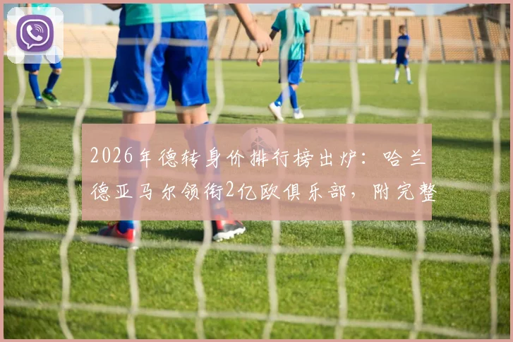 2026年德转身价排行榜出炉：哈兰德亚马尔领衔2亿欧俱乐部，附完整破亿球员名单与身价解读