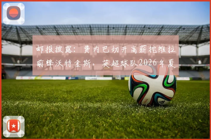邮报披露：费内巴切开高薪挖维拉前锋沃特金斯，英超球队2026年夏季愿意放人，转会费成关键
