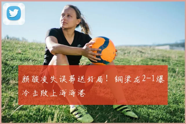 颜骏凌失误葬送好局！铜梁龙2-1爆冷击败上海海港