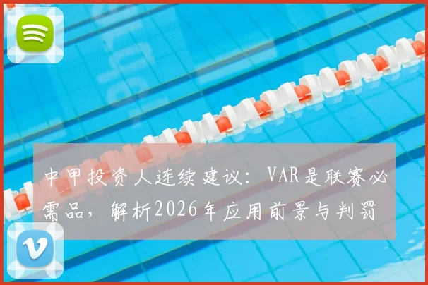 中甲投资人连续建议：VAR是联赛必需品，解析2026年应用前景与判罚争议解决之道