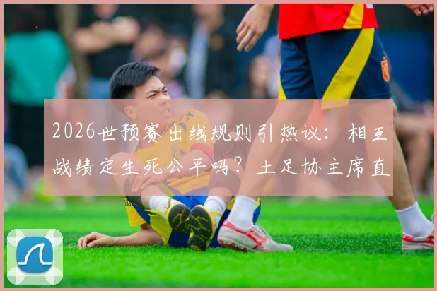 2026世预赛出线规则引热议：相互战绩定生死公平吗？土足协主席直言末轮赢球也可能被淘汰