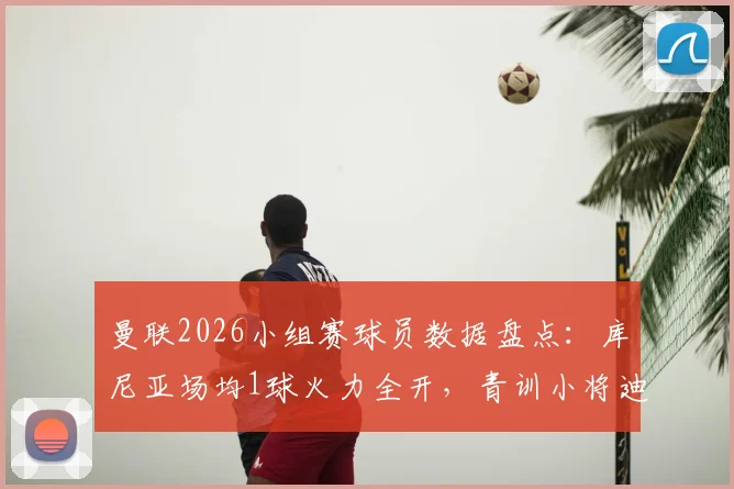 曼联2026小组赛球员数据盘点：库尼亚场均1球火力全开，青训小将迪亚洛补时绝杀高光时刻解析