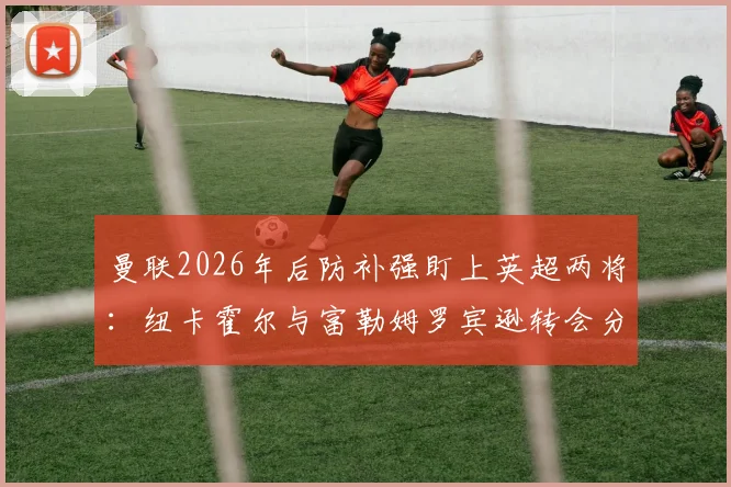 曼联2026年后防补强盯上英超两将:纽卡霍尔与富勒姆罗宾逊转会分析,谁更适配红魔?