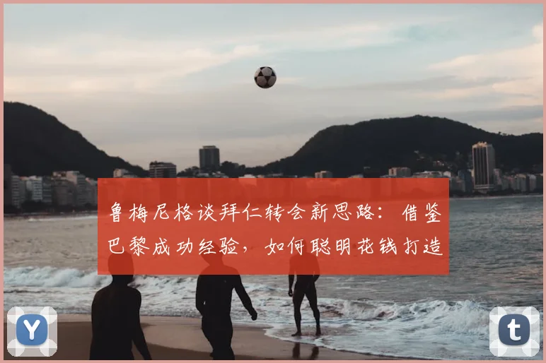 鲁梅尼格谈拜仁转会新思路：借鉴巴黎成功经验，如何聪明花钱打造争冠阵容
