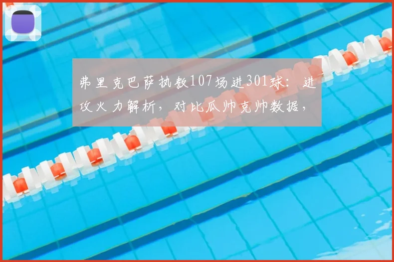 弗里克巴萨执教107场进301球：进攻火力解析，对比瓜帅克帅数据，附详细进球分布与未来展望