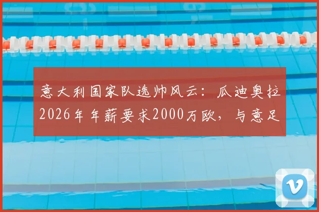 意大利国家队选帅风云：瓜迪奥拉2026年年薪要求2000万欧，与意足协预算差距悬殊，继任者分析