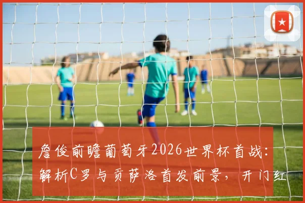 詹俊前瞻葡萄牙2026世界杯首战：解析C罗与贡萨洛首发前景，开门红关键因素全解读
