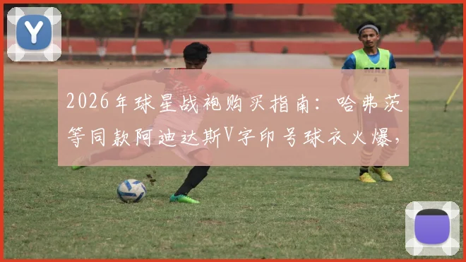 2026年球星战袍购买指南：哈弗茨等同款阿迪达斯V字印号球衣火爆，热门尺码库存紧张
