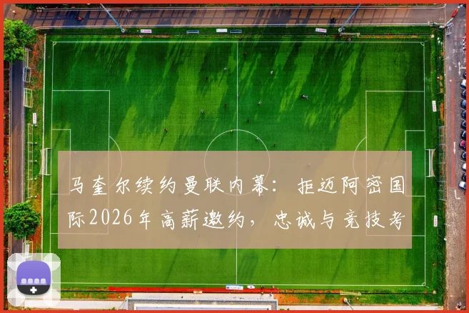 马奎尔续约曼联内幕:拒迈阿密国际2026年高薪邀约,忠诚与竞技考量深度解析