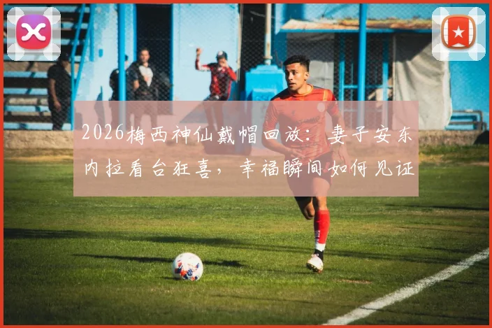 2026梅西神仙戴帽回放：妻子安东内拉看台狂喜，幸福瞬间如何见证与回味