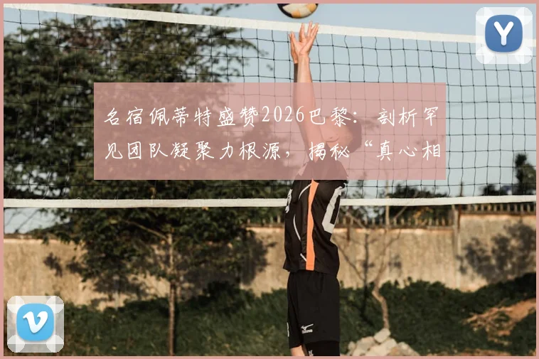 名宿佩蒂特盛赞2026巴黎：剖析罕见团队凝聚力根源，揭秘“真心相爱”的球队如何铸就竞争力