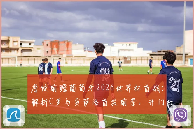 詹俊前瞻葡萄牙2026世界杯首战：解析C罗与贡萨洛首发前景，开门红关键因素全解读