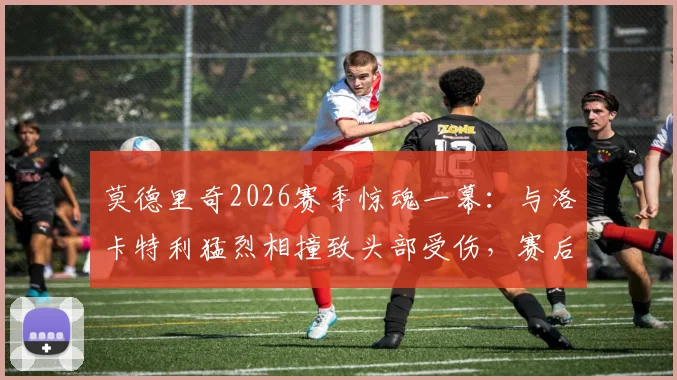 莫德里奇2026赛季惊魂一幕：与洛卡特利猛烈相撞致头部受伤，赛后检查确认无碍