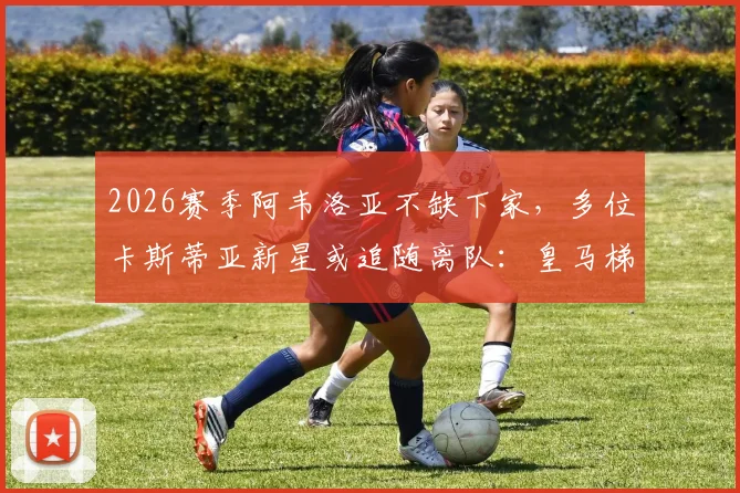 2026赛季阿韦洛亚不缺下家，多位卡斯蒂亚新星或追随离队：皇马梯队动荡期深度观察与潜在下家分析