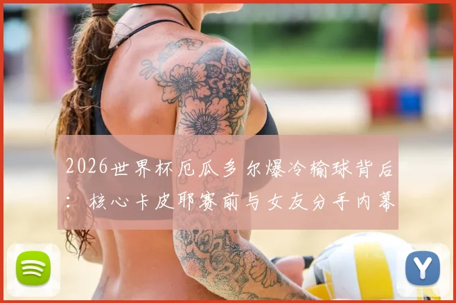 2026世界杯厄瓜多尔爆冷输球背后：核心卡皮耶赛前与女友分手内幕，情场失意如何影响球场表现