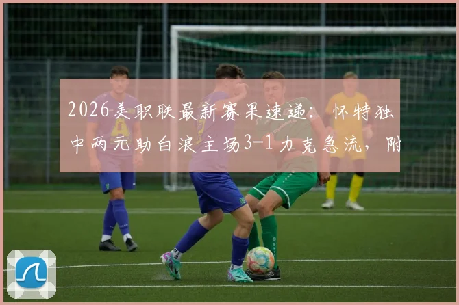2026美职联最新赛果速递：怀特独中两元助白浪主场3-1力克急流，附积分榜变动与比赛回顾