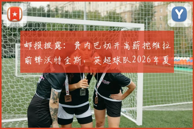 邮报披露：费内巴切开高薪挖维拉前锋沃特金斯，英超球队2026年夏季愿意放人，转会费成关键