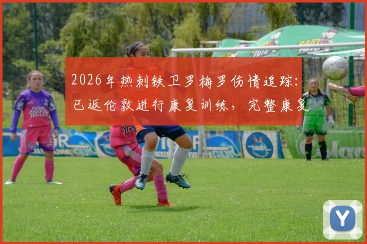 2026年热刺铁卫罗梅罗伤情追踪：已返伦敦进行康复训练，完整康复计划与归期预估分析