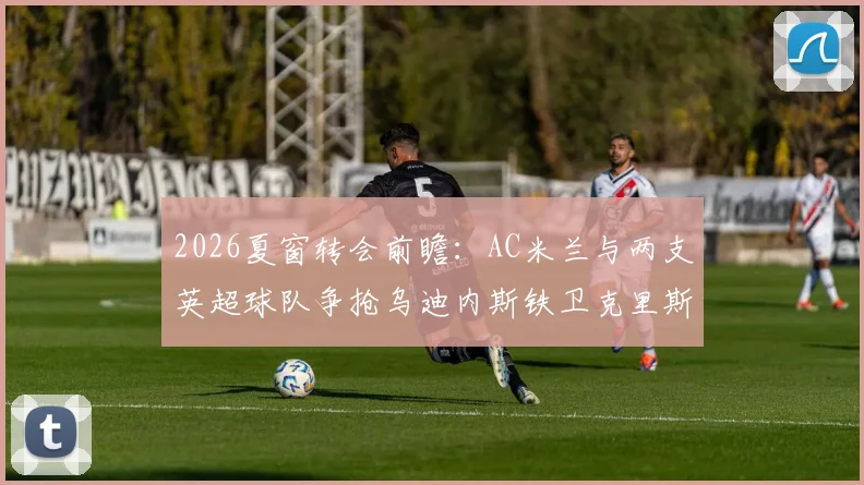 2026夏窗转会前瞻：AC米兰与两支英超球队争抢乌迪内斯铁卫克里斯滕森，其转会动态与未来分析