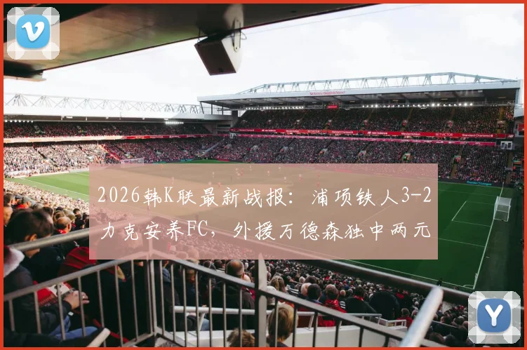 2026韩K联最新战报：浦项铁人3-2力克安养FC，外援万德森独中两元精彩集锦回顾